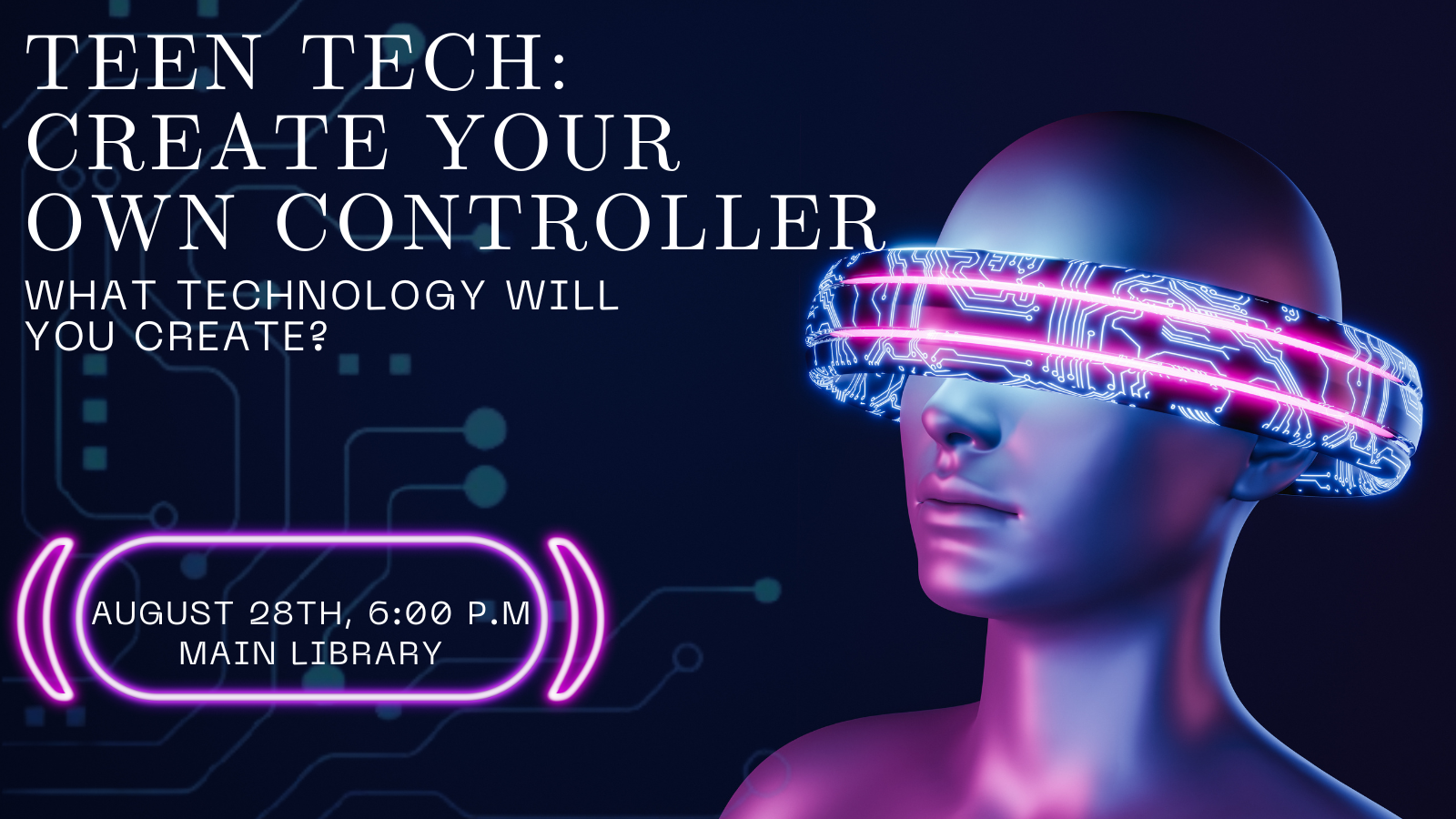 Futuristic looking person with a halo like ring around their eyes and head, with words that read: " Teen Tech: Create Your Own Controller. What will you create? August 28th 6:00 P.M. Main Library